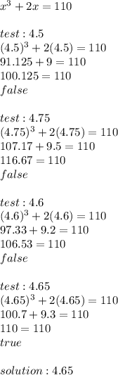 x^3+2x=110 \\  \\ test:4.5 \\ (4.5)^3+2(4.5)=110 \\ 91.125+9=110 \\ 100.125=110 \\ false \\  \\ test:4.75 \\ (4.75)^3+2(4.75)=110 \\ 107.17+9.5=110 \\ 116.67=110 \\ false \\  \\ test:4.6 \\ (4.6)^3+2(4.6)=110 \\ 97.33+9.2=110 \\ 106.53=110 \\ false \\  \\ test:4.65 \\ (4.65)^3+2(4.65)=110 \\ 100.7+9.3=110 \\ 110=110 \\ true \\  \\ solution:4.65