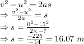 v^2-u^2=2as\\\Rightarrow \frac{v^2-u^2}{2a}=s\\\Rightarrow s=\frac{0^2-15^2}{2\times -7}\\\Rightarrow s=\frac{-225}{-14}=16.07\ m