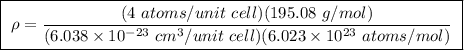 \boxed{ \ \rho = \frac{(4 \ atoms/unit \ cell)(195.08 \ g/mol)}{(6.038 \times 10^{-23} \ cm^3/unit \ cell)(6.023 \times 10^{23} \ atoms/mol)} \ }