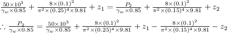 \frac{50\times 10^{3}}{\gamma _{w}\times 0.85}+\frac{8\times (0.1)^{2}}{\pi ^{2}\times (0.25)^{4}\times 9.81}+z_{1}=\frac{P_{2}}{\gamma _{w}\times 0.85}+\frac{8\times (0.1)^{2}}{\pi ^{2}\times (0.15)^{4}\times 9.81}+z_{2}\\\\\therefore \frac{P_{2}}{\gamma _{w}\times 0.85}=\frac{50\times 10^{3}}{\gamma _{w}\times 0.85}+\frac{8\times (0.1)^{2}}{\pi ^{2}\times (0.25)^{4}\times 9.81}+z_{1}-\frac{8\times (0.1)^{2}}{\pi ^{2}\times (0.15)^{4}\times 9.81}-z_{2}