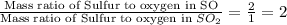 \frac{\text{Mass ratio of Sulfur to oxygen in SO}}{\text{Mass ratio of Sulfur to oxygen in }SO_2}=\frac{2}{1}=2