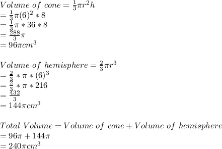 Volume\ of\ cone = \frac{1}{3}\pi r^2h\\= \frac{1}{3}\pi (6)^2*8\\=\frac{1}{3}\pi *36*8\\=\frac{288}{3}\pi\\=96\pi cm^3 \\\\Volume\ of\ hemisphere = \frac{2}{3}\pi r^3\\=\frac{2}{3}*\pi * (6)^3\\=\frac{2}{3}*\pi *216\\=\frac{432}{3}\\=144\pi cm^3 \\\\Total\ Volume= Volume\ of\ cone + Volume\ of\ hemisphere\\= 96\pi +144\pi \\=240\pi cm^3
