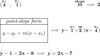 \bf (\stackrel{x_1}{4}~,~\stackrel{y_1}{1})~\hspace{10em} \stackrel{slope}{m}\implies 2 \\\\\\ \begin{array}{|c|ll} \cline{1-1} \textit{point-slope form}\\ \cline{1-1} \\ y-y_1=m(x-x_1) \\\\ \cline{1-1} \end{array}\implies y-\stackrel{y_1}{1}=\stackrel{m}{2}(x-\stackrel{x_1}{4}) \\\\\\ y-1=2x-8\implies y=2x-7