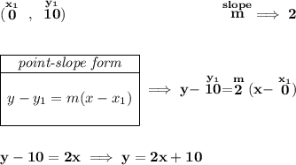 \bf (\stackrel{x_1}{0}~,~\stackrel{y_1}{10})~\hspace{10em} \stackrel{slope}{m}\implies 2 \\\\\\ \begin{array}{|c|ll} \cline{1-1} \textit{point-slope form}\\ \cline{1-1} \\ y-y_1=m(x-x_1) \\\\ \cline{1-1} \end{array}\implies y-\stackrel{y_1}{10}=\stackrel{m}{2}(x-\stackrel{x_1}{0}) \\\\\\ y-10=2x\implies y=2x+10