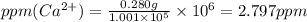 ppm(Ca^{2+})=\frac{0.280g}{1.001\times 10^5}\times 10^6=2.797ppm