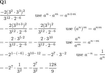 \bold{Q1}\\\\\dfrac{-2(3^2\cdot3^3)^2}{3^{12}\cdot2^{-6}}\qquad\text{use}\ a^n\cdot a^m=a^{n+m}\\\\=-\dfrac{2(3^{2+3})^2}{3^{12}\cdot2^{-6}}=-\dfrac{2(3^5)^2}{3^{12}\cdot2^{-6}}\qquad\text{use}\ (a^n)^m=a^{nm}\\\\=-\dfrac{2\cdot3^{5\cdot2}}{3^{12}\cdot2^{-6}}=-\dfrac{2\cdot3^{10}}{3^{12}\cdot2^{-6}}\qquad\text{use}\ \dfrac{a^n}{a^m}=a^{n-m}\\\\=-2^{1-(-6)}\cdot3^{10-12}=-2^{7}\cdot3^{-2}\qquad\text{use}\ a^{-n}=\dfrac{1}{a^n}\\\\=-2^7\cdot\dfrac{1}{3^2}=-\dfrac{2^7}{3^2}=-\dfrac{128}{9}