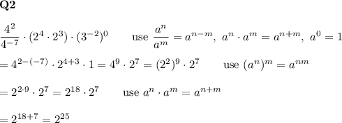 \bold{Q2}\\\\\dfrac{4^2}{4^{-7}}\cdot(2^4\cdot2^3)\cdot(3^{-2})^0\qquad\text{use}\ \dfrac{a^n}{a^m}=a^{n-m},\ a^n\cdot a^m=a^{n+m},\ a^0=1\\\\=4^{2-(-7)}\cdot2^{4+3}\cdot1=4^{9}\cdot2^7=(2^2)^{9}\cdot2^7\qquad\text{use}\ (a^n)^m=a^{nm}\\\\=2^{2\cdot9}\cdot2^7=2^{18}\cdot2^7\qquad\text{use}\ a^n\cdot a^m=a^{n+m}\\\\=2^{18+7}=2^{25}