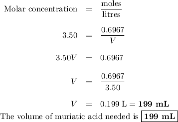 \begin{array}{rcl}\text{Molar concentration}& =& \dfrac{\text{moles}}{\text{litres}}\\\\3.50 & = & \dfrac{0.6967}{V}\\\\3.50V & = & 0.6967\\\\V & = & \dfrac{0.6967}{3.50}\\\\V & = & \text{0.199 L} =\textbf{199 mL}\end{array}\\\text{The volume of muriatic acid needed is }\boxed{\textbf{199 mL}}