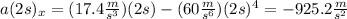 a(2s)_{x} =(17.4\frac{m}{s^{3} } )(2s)-(60\frac{m}{s^{6} } )(2s)^{4}=-925.2\frac{m}{s^{2} }