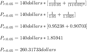 P_{r:0.05}=140dollars*[\frac{1}{1+0.05}+\frac{1}{(1+0.05)^{2} }]\\\\P_{r:0.05}=140dollars*[\frac{1}{1.05}+\frac{1}{1.1025}]\\\\P_{r:0.05}=140dollars*[0.95238+0.90703]\\\\P_{r:0.05}=140dollars*1.85941\\\\P_{r:0.05}=260.31733dollars