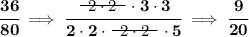 \bf \cfrac{36}{80}\implies \cfrac{~~\begin{matrix} 2\cdot 2 \\[-0.7em]\cline{1-1}\\[-5pt]\end{matrix}~~\cdot 3\cdot 3}{2\cdot 2\cdot ~~\begin{matrix} 2\cdot 2 \\[-0.7em]\cline{1-1}\\[-5pt]\end{matrix}~~\cdot 5}\implies \cfrac{9}{20}
