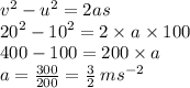 {v}^{2}  -  {u}^{2}  = 2as \\  {20}^{2}  -  {10}^{2}  = 2 \times a \times 100 \\ 400 - 100 = 200 \times a \\ a =  \frac{300}{200 }  =  \frac{3}{2}  \: m {s}^{ - 2}