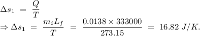 \Delta s_1\ =\ \dfrac{Q}{T}\\\Rightarrow \Delta s_1\ =\ \dfrac{m_iL_f}{T}\ =\ \dfrac{0.0138\times 333000}{273.15}\ =\ 16.82\ J/K.