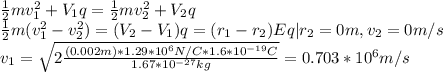 \frac{1}{2}mv_1^2 +V_1q = \frac{1}{2}mv_2^2 +V_2q\\\frac{1}{2}m(v_1^2 - v_2^2)=(V_2-V_1)q = (r_1-r_2)Eq|r_2 = 0m, v_2=0m/s\\v_1 = \sqrt{2\frac{(0.002m)*1.29*10^6 N/C*1.6*10^{-19}C}{1.67*10^{-27}kg}}= 0.703 *10^6 m/s