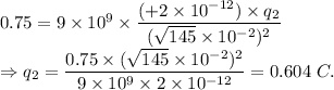 0.75=9\times 10^9\times \dfrac{(+2\times 10^{-12})\times q_2}{(\sqrt{145}\times 10^{-2})^2}\\\Rightarrow q_2 = \dfrac{0.75\times(\sqrt{145}\times 10^{-2})^2}{9\times 10^9\times 2\times 10^{-12}} =0.604\ C.