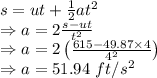 s=ut+\frac{1}{2}at^2\\\Rightarrow a=2\frac{s-ut}{t^2}\\\Rightarrow a=2\left(\frac{615-49.87\times 4}{4^2}\right)\\\Rightarrow a=51.94\ ft/s^2