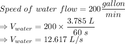 Speed\ of\ water\ flow = 200 \dfrac{gallon}{min}\\\Rightarrow V_{water} = 200\times \dfrac{3.785\ L}{60\ s}\\\Rightarrow V_{water} = 12.617\ L/s