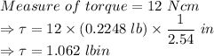 Measure\ of\ torque = 12\ N cm\\\Rightarrow \tau = 12\times (0.2248\ lb)\times \dfrac{1}{2.54}\ in\\ \Rightarrow \tau = 1.062\ lb in