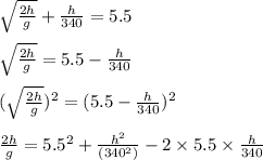 \sqrt{\frac{2h}{g}}+\frac{h}{340}=5.5\\\\\sqrt{\frac{2h}{g}}=5.5-\frac{h}{340}\\\\(\sqrt{\frac{2h}{g}})^{2}=(5.5-\frac{h}{340})^{2}\\\\\frac{2h}{g}=5.5^2+\frac{h^2}{(340^2)}-2\times 5.5\times \frac{h}{340}