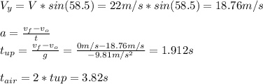 V_y = V*sin(58.5) = 22m/s*sin(58.5) = 18.76 m/s\\\\a = \frac{v_f - v_o}{t} \\t_{up} = \frac{v_f - v_o}{g} = \frac{0m/s - 18.76m/s}{-9.81 m/s^2} = 1.912 s\\\\t_{air} = 2*t{up} = 3.82s