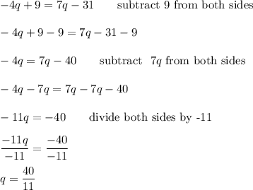 -4q+9=7q-31\qquad\text{subtract 9 from both sides}\\\\-4q+9-9=7q-31-9\\\\-4q=7q-40\qquad\text{subtract }\ 7q\ \text{from both sides}\\\\-4q-7q=7q-7q-40\\\\-11q=-40\qquad\text{divide both sides by -11}\\\\\dfrac{-11q}{-11}=\dfrac{-40}{-11}\\\\q=\dfrac{40}{11}