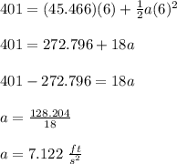 401=(45.466)(6)+\frac{1}{2}a(6)^2\\\\401=272.796+18a\\\\401-272.796=18a\\\\a=\frac{128.204}{18}\\\\a=7.122\ \frac{ft}{s^2}