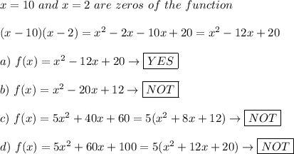 x=10\ and\ x=2\ are\ zeros\ of\ the\ function\\\\(x-10)(x-2)=x^2-2x-10x+20=x^2-12x+20\\\\a)\ f(x)=x^2-12x+20\to\boxed{YES}\\\\b)\ f(x)=x^2-20x+12\to\boxed{NOT}\\\\c)\ f(x)=5x^2+40x+60=5(x^2+8x+12)\to\boxed{NOT}\\\\d)\ f(x)=5x^2+60x+100=5(x^2+12x+20)\to\boxed{NOT}