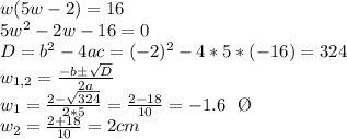 w(5w-2)=16 \\ 5w^2-2w-16=0 \\ D=b^2-4ac=(-2)^2-4*5*(-16)=324 \\ w_{1,2}= \frac{-bб \sqrt{D} }{2a}  \\ w_1= \frac{2- \sqrt{324} }{2*5}= \frac{2-18}{10}=-1.6 \ \ \O \\ w_2=  \frac{2+18}{10}=2 cm