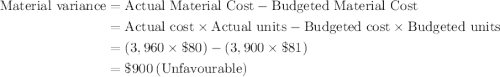 \begin{aligned}\text{Material variance}&=\text{Actual Material Cost}-\text{Budgeted Material Cost}\\&=\text{Actual cost}\times{\text{Actual units}}-\text{Budgeted cost}\times{\text{Budgeted units}}\\&=( 3,960\times\$80)-(3,900\times\$81)\\&=\$900\:(\text{Unfavourable}) \end{aligned}
