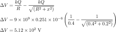 \Delta V=\dfrac{kQ}{R}-\dfrac{kQ}{\sqrt{(R^2+x^2)}}\\\Delta V={9\times10^9\times0.251\times10^{-6}} \left( \dfrac{1}{0.4}-\dfrac{1}{\sqrt{(0.4^2+0.2^2)}} \right )\\\Delta V=5.12\times10^2\ \rm V