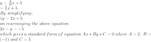 y = \frac{A}{B} x+5\\\y = \frac{2}{1} x+ 5\\By\ simplifying,\\1y = 2x + 5\\on\ rearranging\ the\ above\ equation \\2x-y=-5\\which\ gives\ a\ standard\ form\ of\ equation\ Ax +By +C= 0\ where\ A= 2,\ B= (-1)\ and\ C = 5