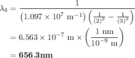 \begin{aligned}{\lambda _4}&=\frac{1}{{\left( {1.097\times {{10}^7}{\text{ }}{{\text{m}}^{ - 1}}}\right)\left({\frac{1}{{{{\left( {\text{2}}\right)}^2}}}-\frac{1}{{{{\left({\text{3}}\right)}^2}}}}\right)}}\\&= 6.563\times {10^{ - 7}}{\text{ m}}\times\left({\frac{{1{\text{ nm}}}}{{{{10}^{ - 9}}{\text{ m}}}}}\right)\\&={\mathbf{656}}{\mathbf{.3 nm}}\\\end{aligned}