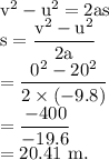 \rm v^2-u^2=2as\\s=\dfrac{v^2-u^2}{2a}\\=\dfrac{0^2-20^2}{2\times (-9.8)}\\=\dfrac{-400}{-19.6}\\=20.41\ m.