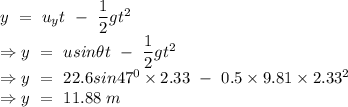 y\ =\ u_yt\ -\ \dfrac{1}{2}gt^2\\\Rightarrow y\ =\ usin\theta t\ -\ \dfrac{1}{2}gt^2\\\Rightarrow y\ =\ 22.6sin47^0\times 2.33\ -\ 0.5\times 9.81\times 2.33^2\\\Rightarrow y\ =\ 11.88\ m