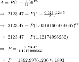 A=P(1+\frac{r}{12})6^{12t}\\\\\Rightarrow\ 2123.47=P(1+\frac{0.023}{12})^{12\times5}\\\\\Rightarrow\ 2123.47=P(1.00191666666667)^{60}\\\\\Rightarrow\ 2123.47=P(	1.12174996232)\\\\\Rightarrow\ P=\frac{2123.47}{1.12174996232}\\\\\Rightarrow\ P=1892.99761206\approx1893