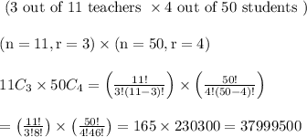 \begin{array}{l}{\text { (3 out of } 11 \text { teachers } \times 4 \text { out of } 50 \text { students })} \\ \\{(\mathrm{n}=11, \mathrm{r}=3) \times(\mathrm{n}=50, \mathrm{r}=4)} \\\\ {11 C_{3} \times 50 C_{4}=\left(\frac{11 !}{3 !(11-3) !}\right) \times\left(\frac{50 !}{4 !(50-4) !}\right)} \\\\ {=\left(\frac{11 !}{3 ! 8 !}\right) \times\left(\frac{50 !}{4 ! 46 !}\right)=165 \times 230300=37999500}\end{array}
