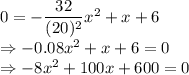 0=-\dfrac{32}{(20)^2}x^2+x+6\\\Rightarrow -0.08x^2+x+6=0\\\Rightarrow -8x^2+100x+600=0