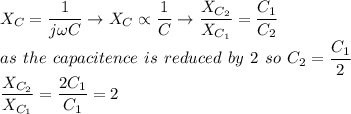 \large X_{C}=\dfrac{1}{j\omega C} \rightarrow X_{C} \propto \dfrac{1}{C} \rightarrow \dfrac{X_{C_{2}}}{X_{C_{1}}} = \dfrac{C_{1}}{C_{2}} \\~as ~the ~capacitence~ is ~reduced~ by~ 2~so ~C_{2}=\dfrac{C_{1}}{2} \\ \dfrac{X_{C_{2}}}{X_{C_{1}}} =\dfrac{2C_{1}}{C_{1}}=2&#10;&#10;