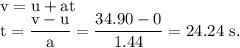 \rm v=u+at\\t=\dfrac{v-u}{a}=\dfrac{34.90-0}{1.44}=24.24\ s.