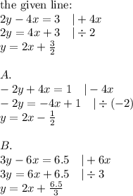 \hbox{the given line:} \\ 2y-4x=3 \ \ \ |+4x \\&#10;2y=4x+3 \ \ \ |\div 2 \\&#10;y=2x+\frac{3}{2} \\ \\&#10;A. \\&#10;-2y+4x=1 \ \ \ |-4x \\&#10;-2y=-4x+1 \ \ \ |\div (-2) \\&#10;y=2x-\frac{1}{2} \\ \\&#10;B. \\&#10;3y-6x=6.5 \ \ \ |+6x \\&#10;3y=6x+6.5 \ \ \ |\div 3 \\&#10;y=2x+\frac{6.5}{3}
