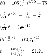 80 = 105 (\frac{5}{21})^{t/10} + 75 \\  \\ (\frac{5}{21})^{t/10} = \frac{5}{105} = \frac{1}{21} \\  \\ (\frac{5}{21})^t = (\frac{1}{21})^{10} \\  \\ ln(\frac{5}{21})^t = ln(\frac{1}{21})^{10} \\  \\ t = \frac{10 ln(\frac{1}{21})}{ln(\frac{5}{21})} = 21.21