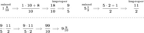 \bf \stackrel{mixed}{1\frac{8}{10}}\implies \cfrac{1\cdot 10+8}{10}\implies \stackrel{improper}{\cfrac{18}{10}\implies \cfrac{9}{5}}~\hfill \stackrel{mixed}{5\frac{1}{2}}\implies \cfrac{5\cdot 2+1}{2}\implies \stackrel{improper}{\cfrac{11}{2}} \\\\[-0.35em] ~\dotfill\\\\ \cfrac{9}{5}\cdot \cfrac{11}{2}\implies \cfrac{9\cdot 11}{5\cdot 2}\implies \cfrac{99}{10}\implies 9\frac{9}{10}