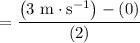 $=\frac{\left(3 \mathrm{~m} \cdot \mathrm{s}^{-1}\right)-(0)}{(2)}$