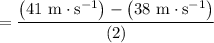 $=\frac{\left(41 \mathrm{~m} \cdot \mathrm{s}^{-1}\right)-\left(38 \mathrm{~m} \cdot \mathrm{s}^{-1}\right)}{(2)}$
