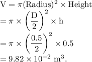 \rm V = \pi (Radius)^2\times Height \\=\pi \times \left ( \dfrac D2\right )^2\times h\\=\pi \times \left ( \dfrac {0.5}2\right )^2\times 0.5\\=9.82\times 10^{-2}\ m^3.