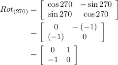 \begin{aligned} Ro{t_{\left( {270} \right)}} &= \left[ {\begin{array}{*{20}{c}} {\cos 270}&{ - \sin 270} \\ {\sin 270}&{\cos 270} \end{array}} \right]\\ & = \left[ {\begin{array}{*{20}{c}} 0&{ - \left( { - 1} \right)} \\{\left( { - 1} \right)}&0 \end{array}} \right] \\&= \left[ {\begin{array}{*{20}{c}} 0&1 \\ { - 1}&0 \end{array}} \right] \\ \end{aligned}