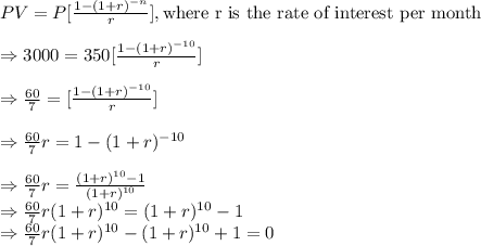 PV=P[\frac{1-(1+r)^{-n}}{r}],\text{where r is the rate of interest per month}\\\\\Rightarrow3000=350[\frac{1-(1+r)^{-10}}{r}]\\\\\Rightarrow\frac{60}{7}=[\frac{1-(1+r)^{-10}}{r}]\\\\\Rightarrow\frac{60}{7}r=1-(1+r)^{-10}\\\\\Rightarrow\frac{60}{7}r=\frac{(1+r)^{10}-1}{(1+r)^{10}}\\\Rightarrow\frac{60}{7}r(1+r)^{10}=(1+r)^{10}-1\\\Rightarrow\frac{60}{7}r(1+r)^{10}-(1+r)^{10}+1=0