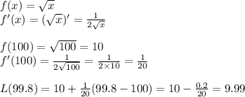 f(x)= \sqrt{x} &#10;\\f'(x)= (\sqrt{x} )'= \frac{1}{2 \sqrt{x} } &#10;\\&#10;\\f(100)= \sqrt{100}=10&#10;\\ f'(100)= \frac{1}{2 \sqrt{100} }=  \frac{1}{2 \times 10 }=  \frac{1}{20 }&#10;\\&#10;\\L(99.8)=10 + \frac{1}{20 }(99.8-100)=10- \frac{0.2}{20}= 9.99