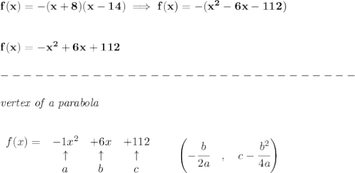 \bf f(x)=-(x+8)(x-14)\implies f(x)=-(x^2-6x-112)&#10;\\\\\\&#10;f(x)=-x^2+6x+112\\\\&#10;-------------------------------\\\\&#10;\textit{vertex of a parabola}\\ \quad \\&#10;&#10;\begin{array}{lccclll}&#10;f(x)=&-1x^2&+6x&+112\\&#10;&\uparrow &\uparrow &\uparrow \\&#10;&a&b&c&#10;\end{array}\qquad &#10;\left(-\cfrac{{{ b}}}{2{{ a}}}\quad ,\quad  {{ c}}-\cfrac{{{ b}}^2}{4{{ a}}}\right)