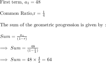 \text{First term, }a_1 = 48\\\\\text{Common Ratio,r = }\frac{1}{4}\\\\\text{The sum of the geometric progression is given by :}\\\\Sum = \frac{a_1}{(1-r)}\\\\\implies Sum=\frac{48}{(1-\frac{1}{4})}\\\\\implies Sum = 48\times \frac{4}{3}=64